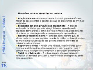 |MídiaImpressa-revistas|
18
A U L
A
10 razões para se anunciar em revista
1 Amplo alcance - As revistas mais lidas atingem um número
maior de adolescentes e adultos do que os programas de TV mais
assistidos.
2 Eficiência em atingir públicos específicos - A grande
variedade de títulos permite atingir leitores, considerando
aspectos demográficos, estilo de vida e interesses, possibilitando
direcionar as mensagens de acordo com cada necessidade.
3 Revistas vendem melhor - Estudos demonstram que, ao
alocar mais verbas em revistas no mix de mídia, os investimentos
de marketing e publicidade são potencializados em todas as
categorias de produtos.
4 Experiência única - Ao ler uma revista, o leitor sente que o
tempo e o dinheiro investidos realmente valem a pena, pois o
tornam mais inteligente e aumentam o seu poder de reflexão.
5 Total envolvimento - A leitura requer alta concentração.
Portanto, as revistas possuem o menor índice de dispersão entre
todas as mídias.
 