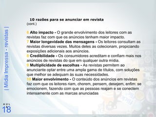 |MídiaImpressa-revistas|
18
A U L
A
10 razões para se anunciar em revista
(cont.)
6 Alto impacto - O grande envolvimento dos leitores com as
revistas faz com que os anúncios tenham maior impacto.
7 Maior longevidade das mensagens - Os leitores consultam as
revistas diversas vezes. Muitos deles as colecionam, propiciando
exposições adicionais aos anúncios.
8 Credibilidade - Os consumidores acreditam e confiam mais nos
anúncios de revistas do que em qualquer outra mídia.
9 Multiplicidade de escolhas - As revistas permitem ao
anunciante optar entre uma ampla gama de títulos, com soluções
que melhor se adequam às suas necessidades.
10 Maior envolvimento - O conteúdo dos anúncios em revistas
faz com que os leitores riam, chorem, pensem, desejem, enfim: se
emocionem, fazendo com que as pessoas reajam e se conectem
intensamente com as marcas anunciadas
 