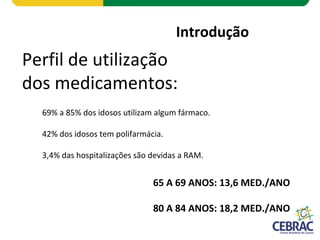 Introdução
Perfil de utilização
dos medicamentos:
69% a 85% dos idosos utilizam algum fármaco.
42% dos idosos tem polifarmácia.
3,4% das hospitalizações são devidas a RAM.
65 A 69 ANOS: 13,6 MED./ANO
80 A 84 ANOS: 18,2 MED./ANO
 