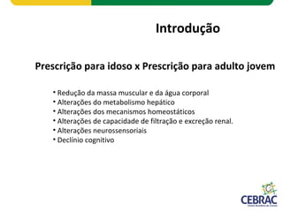 Introdução
Prescrição para idoso x Prescrição para adulto jovem
• Redução da massa muscular e da água corporal
• Alterações do metabolismo hepático
• Alterações dos mecanismos homeostáticos
• Alterações de capacidade de filtração e excreção renal.
• Alterações neurossensoriais
• Declínio cognitivo
 