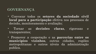 GOVERNANÇA
• Convocar todos os setores da sociedade civil
local para a participação efetiva nos processos de
decisão, monitoramento e avaliação;
• Tornar as
transparentes;

decisões

claras,

rigorosas

e

• Promover a cooperação e as parcerias entre os
municípios vizinhos, outras cidades, regiões
metropolitanas e outros níveis da administração
publica.

 