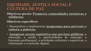 EQUIDADE, JUSTIÇA SOCIAL E
CULTURA DE PAZ
Objetivos gerais: Promover comunidades inclusivas e
solidarias.
Objetivos específicos
• Desenvolver e implementar programas para prevenir e
reduzir a pobreza;
• Assegurar acesso equitativo aos serviços públicos, a
educação, a saúde, a oportunidades de emprego, a
formação profissional, a atividades culturais e esportivas, a
informação e a inclusão digital;

 