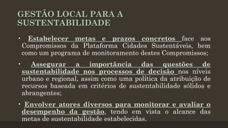GESTÃO LOCAL PARA A
SUSTENTABILIDADE
• Estabelecer metas e prazos concretos face aos
Compromissos da Plataforma Cidades Sustentáveis, bem
como um programa de monitoramento destes Compromissos;
•

Assegurar a importância das questões de
sustentabilidade nos processos de decisão nos níveis
urbano e regional, assim como uma política da atribuição de
recursos baseada em critérios de sustentabilidade sólidos e
abrangentes;

• Envolver atores diversos para monitorar e avaliar o
desempenho da gestão, tendo em vista o alcance das
metas de sustentabilidade estabelecidas.

 