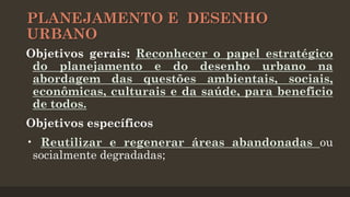 PLANEJAMENTO E DESENHO
URBANO
Objetivos gerais: Reconhecer o papel estratégico
do planejamento e do desenho urbano na
abordagem das questões ambientais, sociais,
econômicas, culturais e da saúde, para beneficio
de todos.
Objetivos específicos
• Reutilizar e regenerar áreas abandonadas ou
socialmente degradadas;

 