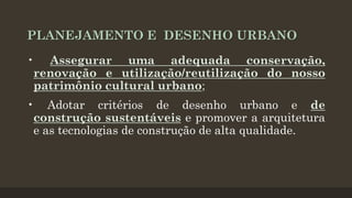 PLANEJAMENTO E DESENHO URBANO
• Assegurar uma adequada conservação,
renovação e utilização/reutilização do nosso
patrimônio cultural urbano;
• Adotar critérios de desenho urbano e de
construção sustentáveis e promover a arquitetura
e as tecnologias de construção de alta qualidade.

 