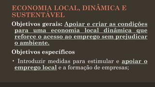 ECONOMIA LOCAL, DINÂMICA E
SUSTENTÁVEL
Objetivos gerais: Apoiar e criar as condições
para uma economia local dinâmica que
reforce o acesso ao emprego sem prejudicar
o ambiente.
Objetivos específicos
• Introduzir medidas para estimular e apoiar o
emprego local e a formação de empresas;

 
