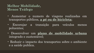 Melhor Mobilidade,
Menos Tráfego
• Aumentar o numero de viagens realizadas em
transportes públicos, a pé ou de bicicleta;
• Encorajar
poluentes;

a

transição

para

veículos

menos

• Desenvolver um plano de mobilidade urbana
integrado e sustentável;
• Reduzir o impacto dos transportes sobre o ambiente
e a saúde publica.

 