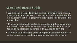 Ação Local para a Saúde
• Aumentar a equidade no acesso a saúde com especial
atenção aos mais pobres, o que requer a elaboração regular
de relatórios sobre o progresso conseguido na redução das
disparidades;
• Promover estudos de avaliação da saúde publica, como meio
de permitir que todos os setores e atividades foquem o seu
trabalho na melhoria da saúde e da qualidade de vida;
• Motivar os urbanistas para integrarem condicionantes de
saúde nas estratégias de planejamento e desenho urbano.

 