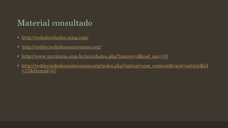 Material consultado
• http://rededecidades.ning.com/
• http://reddeciudadescomovamos.org/

• http://www.territoria.com.br/novidades.php?tmenu=4&cod_nov=35
• http://reddeciudadescomovamos.org/index.php?option=com_content&view=article&id
=12&Itemid=57

 