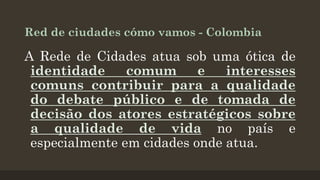 Red de ciudades cómo vamos - Colombia

A Rede de Cidades atua sob uma ótica de
identidade
comum
e
interesses
comuns contribuir para a qualidade
do debate público e de tomada de
decisão dos atores estratégicos sobre
a qualidade de vida no país e
especialmente em cidades onde atua.

 