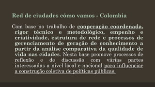 Red de ciudades cómo vamos - Colombia
Com base no trabalho de cooperação coordenada,
rigor técnico e metodológico, empenho e
criatividade, estrutura de rede e processos de
gerenciamento de geração de conhecimento a
partir da análise comparativa da qualidade de
vida nas cidades. Nesta base promove processos de
reflexão e de discussão com várias partes
interessadas a nível local e nacional para influenciar
a construção coletiva de políticas públicas.

 