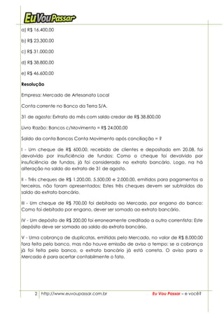 a) R$ 16.400,00

b) R$ 23.300,00

c) R$ 31.000,00

d) R$ 38.800,00

e) R$ 46.600,00

Resolução

Empresa: Mercado de Artesanato Local

Conta corrente no Banco da Terra S/A.

31 de agosto: Extrato do mês com saldo credor de R$ 38.800,00

Livro Razão: Bancos c/Movimento = R$ 24.000,00

Saldo da conta Bancos Conta Movimento após conciliação = ?

I - Um cheque de R$ 600,00, recebido de clientes e depositado em 20.08, foi
devolvido por insuficiência de fundos: Como o cheque foi devolvido por
insuficiência de fundos, já foi considerado no extrato bancário. Logo, na há
alteração no saldo do extrato de 31 de agosto.

II - Três cheques de R$ 1.200,00, 5.500,00 e 2.000,00, emitidos para pagamentos a
terceiros, não foram apresentados: Estes três cheques devem ser subtraídos do
saldo do extrato bancário.

III - Um cheque de R$ 700,00 foi debitado ao Mercado, por engano do banco:
Como foi debitado por engano, dever ser somado ao extrato bancário.

IV - Um depósito de R$ 200,00 foi erroneamente creditado a outro correntista: Este
depósito deve ser somado ao saldo do extrato bancário.

V - Uma cobrança de duplicatas, emitidas pelo Mercado, no valor de R$ 8.000,00
fora feita pelo banco, mas não houve emissão de aviso a tempo: se a cobrança
já foi feita pelo banco, o extrato bancário já está correta. O aviso para o
Mercado é para acertar contabilmente o fato.




      2 http://www.euvoupassar.com.br                      Eu Vou Passar – e você?
 