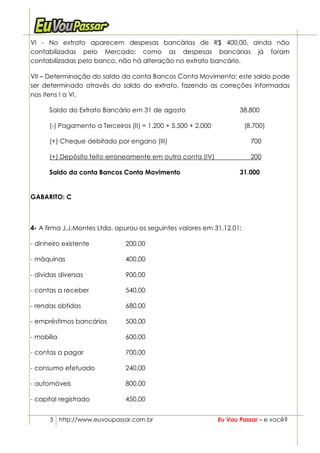 VI - No extrato aparecem despesas bancárias de R$ 400,00, ainda não
contabilizadas pelo Mercado: como as despesas bancárias já foram
contabilizadas pelo banco, não há alteração no extrato bancário.

VII – Determinação do saldo da conta Bancos Conta Movimento: este saldo pode
ser determinado através do saldo do extrato, fazendo as correções informadas
nos itens I a VI.

      Saldo do Extrato Bancário em 31 de agosto                       38.800

      (-) Pagamento a Terceiros (II) = 1.200 + 5.500 + 2.000           (8.700)

      (+) Cheque debitado por engano (III)                               700

      (+) Depósito feito erroneamente em outra conta (IV)                200

      Saldo da conta Bancos Conta Movimento                           31.000


GABARITO: C



4- A firma J.J.Montes Ltda. apurou os seguintes valores em 31.12.01:

- dinheiro existente           200,00

- máquinas                     400,00

- dívidas diversas             900,00

- contas a receber             540,00

- rendas obtidas               680,00

- empréstimos bancários        500,00

- mobília                      600,00

- contas a pagar               700,00

- consumo efetuado             240,00

- automóveis                   800,00

- capital registrado           450,00


      3 http://www.euvoupassar.com.br                          Eu Vou Passar – e você?
 