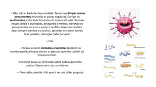– Não, não é. Basta ter boa-vontade. Temos que limpar nossos
pensamentos, retirando as coisas negativas. Corrigir os
sentimentos, colocando bondade em nossas atitudes. Renovar
nossos ideais e aspirações, desejando o melhor, elevando os
pensamentos para ter o amparo do Alto. Devemos também
estar sempre prontos a trabalhar, aprender e crescer. Jamais
ficar parados, sem ação. Sabe por quê?
– Não.
– Porque existem micróbios e bactérias também no
mundo espiritual e que atacam as pessoas que não cuidam da
limpeza interior.
O menino calou-se, refletindo sobre tudo o que tinha
ouvido. Depois concluiu, sorridente:
— Tem razão, mamãe. Não quero ser um bicho preguiça.
 