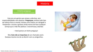 História
O bicho preguiça
Célia Xavier Camargo – Revista O Consolador
Caio era um garoto que amava a vida boa, sem
responsabilidades nem deveres. Preguiçoso, evitava todo tipo
de esforço físico e mental. Achava uma chatice ser obrigado a
freqüentar a escola e gostava ainda menos de fazer qualquer
serviço que a mãe lhe pedisse. E ela brincava, dizendo:
– Você parece um bicho preguiça!
Mas Caio não se importava de ser chamado assim.
Gostava mesmo era de se divertir com os amiguinhos.
História retirada e alterada do site: https://www.searadomestre.com.br/evangelizacao/estoria.htm#preguica
 