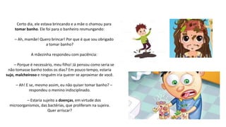 Certo dia, ele estava brincando e a mãe o chamou para
tomar banho. Ele foi para o banheiro resmungando:
– Ah, mamãe! Quero brincar! Por que é que sou obrigado
a tomar banho?
A mãezinha respondeu com paciência:
– Porque é necessário, meu filho! Já pensou como seria se
não tomasse banho todos os dias? Em pouco tempo, estaria
sujo, malcheiroso e ninguém iria querer se aproximar de você.
– Ah! E se, mesmo assim, eu não quiser tomar banho? –
respondeu o menino indisciplinado.
– Estaria sujeito a doenças, em virtude dos
microorganismos, das bactérias, que proliferam na sujeira.
Quer arriscar?
 