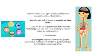 Depois de observá-lo por alguns instantes, vendo que não
estava convencido, a mãe considerou:
– Caio, olhe para você! Já pensou na maravilha que é seu
corpo?
–Deus lhe deu um corpo perfeito! Tudo funciona bem.
Você enxerga bem, ouve bem... Faça um esforço: pense em
tudo o que recebeu de Deus.
Caio disse então:
– Sou inteligente e aprendo com facilidade, quando
quero. Escuto muito bem. Falo direito e sei que tem gente que
tem dificuldades para enxergar e falar.
 