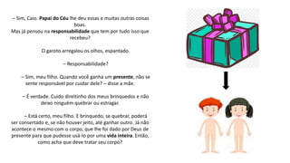 – Sim, Caio. Papai do Céu lhe deu essas e muitas outras coisas
boas.
Mas já pensou na responsabilidade que tem por tudo isso que
recebeu?
O garoto arregalou os olhos, espantado.
– Responsabilidade?
– Sim, meu filho. Quando você ganha um presente, não se
sente responsável por cuidar dele? – disse a mãe.
– É verdade. Cuido direitinho dos meus brinquedos e não
deixo ninguém quebrar ou estragar.
– Está certo, meu filho. E brinquedo, se quebrar, poderá
ser consertado e, se não houver jeito, até ganhar outro. Já não
acontece o mesmo com o corpo, que lhe foi dado por Deus de
presente para que pudesse usá-lo por uma vida inteira. Então,
como acha que deve tratar seu corpo?
 