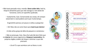 – Não havia pensado nisso, mamãe. Devo cuidar dele, lavá-lo,
limpá-lo direitinho para que não estrague e nem deixe de
funcionar, como um aparelho quebrado.
– Exatamente, Caio. Conservando seu corpo, ele sempre
estará bem e você poderá usá-lo por muito tempo.
O garotinho pensou um pouco e voltou a perguntar:
– Xiii! Mas não sei como fazer para lavá-lo por dentro!
A mãe achou graça da idéia do pequeno e esclareceu:
– Não se preocupe, Caio. Deus faz tudo tão bem feito que
no interior do nosso organismo a limpeza é automática. Os
próprios órgãos cuidam de limpar e eliminar o que não
precisam.
– Já sei! É o que acontece com as fezes e o xixi.
 