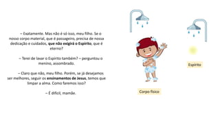 – Exatamente. Mas não é só isso, meu filho. Se o
nosso corpo material, que é passageiro, precisa de nossa
dedicação e cuidados, que não exigirá o Espírito, que é
eterno?
– Terei de lavar o Espírito também? – perguntou o
menino, assombrado.
– Claro que não, meu filho. Porém, se já desejamos
ser melhores, seguir os ensinamentos de Jesus, temos que
limpar a alma. Como faremos isso?
– É difícil, mamãe. Corpo físico
Espírito
 
