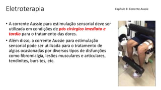 Eletroterapia
• A corrente Aussie para estimulação sensorial deve ser
utilizada em condições de pós cirúrgico imediato e
tardio para o tratamento das dores.
• Além disso, a corrente Aussie para estimulação
sensorial pode ser utilizada para o tratamento de
algias ocasionadas por diversos tipos de disfunções
como fibromialgia, lesões musculares e articulares,
tendinites, bursites, etc.
Capítulo 8: Corrente Aussie
 