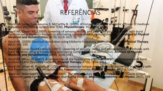 REFERÊNCIAS
• Ward AR, Lucas-Toumbourou S, McCarthy B. (2009). A comparison of the analgesic efficacy of medium-
frequency alternating current and TENS. Physiotherapy, 95(4):280-288.
• Ward AR, Chuen WL. (2009). Lowering of sensory, motor, and pain-tolerance thresholds with burst
duration using kilohertz-frequency alternating current electric stimulation: part II. Archives of Physical
Medicine and Rehabilitation, 90(9):1619-1627.
• Ward AR. (2009) Electrical stimulation using kilohertz-frequency alternating current. Physical Therapy,
89(2):181-190.
• Ward AR, Lucas-Toumbourou S. (2007). Lowering of sensory, motor and pain-tolerance thresholds with
burst duration using kHz frequency alternating current electrical stimulation. Archives of Physical
Medicine and Rehabilitation, 88(8). 1036-1041.
• Ward AR, Oliver W. (2007). A comparison of the hypoalgesic effectiveness of low frequency and burst
modulated kHz frequency currents. Physical Therapy, 87(8). 1056-1063.
• Ward AR, Oliver W, Buccella D. (2006). Wrist extensor torque production and discomfort associated with
low frequency and burst modulated kHz frequency currents. Physical Therapy, 86(10). 1360-1367.
• Ward AR, Robertson VJ, Ioannou H. (2004). The effect of duty cycle and frequency on muscle torque
production using kHz frequency range alternating current. Medical Engineering and Physics, 26(7), 569-
579.
 