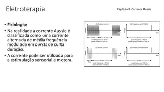 Eletroterapia
• Fisiologia:
• Na realidade a corrente Aussie é
classificada como uma corrente
alternada de média frequência
modulada em bursts de curta
duração.
• A corrente pode ser utilizada para
a estimulação sensorial e motora.
Capítulo 8: Corrente Aussie
 
