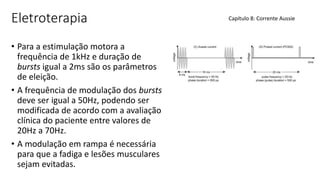 Eletroterapia
• Para a estimulação motora a
frequência de 1kHz e duração de
bursts igual a 2ms são os parâmetros
de eleição.
• A frequência de modulação dos bursts
deve ser igual a 50Hz, podendo ser
modificada de acordo com a avaliação
clínica do paciente entre valores de
20Hz a 70Hz.
• A modulação em rampa é necessária
para que a fadiga e lesões musculares
sejam evitadas.
Capítulo 8: Corrente Aussie
 