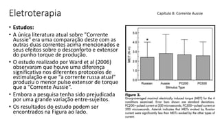Eletroterapia
• Estudos:
• A única literatura atual sobre "Corrente
Aussie" era uma comparação deste com as
outras duas correntes acima mencionados e
seus efeitos sobre o desconforto e extensor
do punho torque de produção.
• O estudo realizado por Ward et al (2006)
observaram que houve uma diferença
significativa nos diferentes protocolos de
estimulação e que “a corrente russa atual"
produziu o menor pulso extensor de torque
que a "Corrente Aussie“.
• Embora a pesquisa tenha sido prejudicada
por uma grande variação entre-sujeitos.
• Os resultados do estudo podem ser
encontrados na Figura ao lado.
Capítulo 8: Corrente Aussie
 