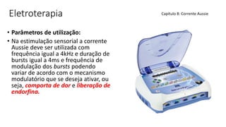 Eletroterapia
• Parâmetros de utilização:
• Na estimulação sensorial a corrente
Aussie deve ser utilizada com
frequência igual a 4kHz e duração de
bursts igual a 4ms e frequência de
modulação dos bursts podendo
variar de acordo com o mecanismo
modulatório que se deseja ativar, ou
seja, comporta de dor e liberação de
endorfina.
Capítulo 8: Corrente Aussie
 