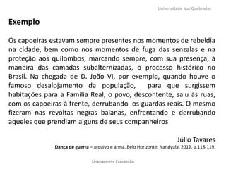 Universidade das Quebradas

Exemplo
Os capoeiras estavam sempre presentes nos momentos de rebeldia
na cidade, bem como nos momentos de fuga das senzalas e na
proteção aos quilombos, marcando sempre, com sua presença, à
maneira das camadas subalternizadas, o processo histórico no
Brasil. Na chegada de D. João VI, por exemplo, quando houve o
famoso desalojamento da população,
para que surgissem
habitações para a Família Real, o povo, descontente, saiu às ruas,
com os capoeiras à frente, derrubando os guardas reais. O mesmo
fizeram nas revoltas negras baianas, enfrentando e derrubando
aqueles que prendiam alguns de seus companheiros.
Júlio Tavares
Dança de guerra – arquivo e arma. Belo Horizonte: Nandyala, 2012, p.118-119.
Linguagem e Expressão

 