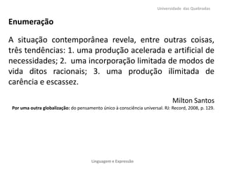 Universidade das Quebradas

Enumeração

A situação contemporânea revela, entre outras coisas,
três tendências: 1. uma produção acelerada e artificial de
necessidades; 2. uma incorporação limitada de modos de
vida ditos racionais; 3. uma produção ilimitada de
carência e escassez.
Milton Santos
Por uma outra globalização: do pensamento único à consciência universal. RJ: Record, 2008, p. 129.

Linguagem e Expressão

 