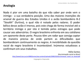 Universidade das Quebradas

Analogia
Nada é pior em uma batalha do que não saber por onde vem o
inimigo - a sua verdadeira posição. Uma das maiores invenções do
arsenal de guerra dos Estados Unidos é o avião bombardeiro B-2
“Stealth” (furtivo), o qual não é notado pelos radares. O poder
bélico desse avião é imenso, pois este chega de forma invisível até o
território inimigo e por isto é temido pelos estragos que pode
causar aos adversários. O negro brasileiro enfrenta em seu cotidiano
um oponente deste porte. Poucos têm um radar que consiga captar
de maneira precisa de onde partem as dificuldades que
bombardeiam continuamente os negros. A invisibilidade da questão
racial do negro brasileiro é incontestável. Inúmeros estudiosos a
confirmam em seus trabalhos.
Hélio Santos
Discriminação racial no Brasil
http://www2.tjce.jus.br:8080/esmec/wp-content/uploads/2008/10/discriminacao_racial_no_brasil.pdf
Linguagem e Expressão

 