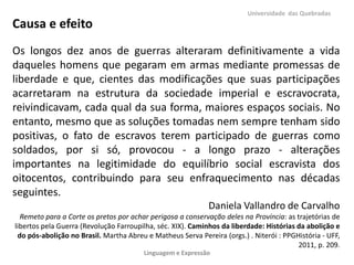 Universidade das Quebradas

Causa e efeito
Os longos dez anos de guerras alteraram definitivamente a vida
daqueles homens que pegaram em armas mediante promessas de
liberdade e que, cientes das modificações que suas participações
acarretaram na estrutura da sociedade imperial e escravocrata,
reivindicavam, cada qual da sua forma, maiores espaços sociais. No
entanto, mesmo que as soluções tomadas nem sempre tenham sido
positivas, o fato de escravos terem participado de guerras como
soldados, por si só, provocou - a longo prazo - alterações
importantes na legitimidade do equilíbrio social escravista dos
oitocentos, contribuindo para seu enfraquecimento nas décadas
seguintes.
Daniela Vallandro de Carvalho
Remeto para a Corte os pretos por achar perigosa a conservação deles na Província: as trajetórias de
libertos pela Guerra (Revolução Farroupilha, séc. XIX). Caminhos da liberdade: Histórias da abolição e
do pós-abolição no Brasil. Martha Abreu e Matheus Serva Pereira (orgs.) . Niterói : PPGHistória - UFF,
2011, p. 209.
Linguagem e Expressão

 