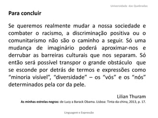 Universidade das Quebradas

Para concluir
Se queremos realmente mudar a nossa sociedade e
combater o racismo, a discriminação positiva ou o
comunitarismo não são o caminho a seguir. Só uma
mudança de imaginário poderá aproximar-nos e
derrubar as barreiras culturais que nos separam. Só
então será possível transpor o grande obstáculo que
se esconde por detrás de termos e expressões como
“minoria visível”, “diversidade” – os “vós” e os “nós”
determinados pela cor da pele.
Lilian Thuram
As minhas estrelas negras: de Lucy a Barack Obama. Lisboa: Tinta-da-china, 2013, p. 17.
Linguagem e Expressão

 
