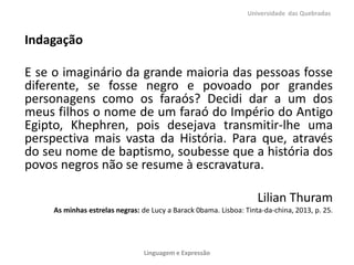 Universidade das Quebradas

Indagação
E se o imaginário da grande maioria das pessoas fosse
diferente, se fosse negro e povoado por grandes
personagens como os faraós? Decidi dar a um dos
meus filhos o nome de um faraó do Império do Antigo
Egipto, Khephren, pois desejava transmitir-lhe uma
perspectiva mais vasta da História. Para que, através
do seu nome de baptismo, soubesse que a história dos
povos negros não se resume à escravatura.
Lilian Thuram
As minhas estrelas negras: de Lucy a Barack 0bama. Lisboa: Tinta-da-china, 2013, p. 25.

Linguagem e Expressão

 