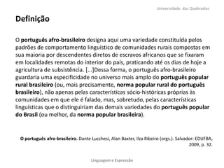 Universidade das Quebradas

Definição
O português afro-brasileiro designa aqui uma variedade constituída pelos
padrões de comportamento linguístico de comunidades rurais compostas em
sua maioria por descendentes diretos de escravos africanos que se fixaram
em localidades remotas do interior do país, praticando até os dias de hoje a
agricultura de subsistência. [...]Dessa forma, o português afro-brasileiro
guardaria uma especificidade no universo mais amplo do português popular
rural brasileiro (ou, mais precisamente, norma popular rural do português
brasileiro), não apenas pelas características sócio-históricas próprias às
comunidades em que ele é falado, mas, sobretudo, pelas características
linguísticas que o distinguiriam das demais variedades do português popular
do Brasil (ou melhor, da norma popular brasileira).

O português afro-brasileiro. Dante Lucchesi, Alan Baxter, Ilza Ribeiro (orgs.). Salvador: EDUFBA,
2009, p. 32.
Linguagem e Expressão

 