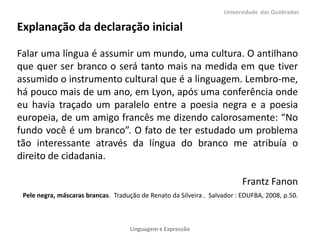 Universidade das Quebradas

Explanação da declaração inicial
Falar uma língua é assumir um mundo, uma cultura. O antilhano
que quer ser branco o será tanto mais na medida em que tiver
assumido o instrumento cultural que é a linguagem. Lembro-me,
há pouco mais de um ano, em Lyon, após uma conferência onde
eu havia traçado um paralelo entre a poesia negra e a poesia
europeia, de um amigo francês me dizendo calorosamente: “No
fundo você é um branco”. O fato de ter estudado um problema
tão interessante através da língua do branco me atribuía o
direito de cidadania.
Frantz Fanon
Pele negra, máscaras brancas. Tradução de Renato da Silveira . Salvador : EDUFBA, 2008, p.50.

Linguagem e Expressão

 