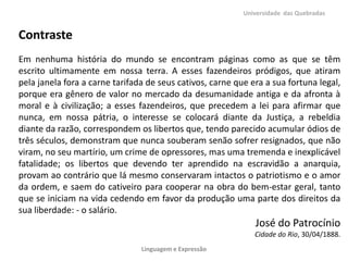 Universidade das Quebradas

Contraste
Em nenhuma história do mundo se encontram páginas como as que se têm
escrito ultimamente em nossa terra. A esses fazendeiros pródigos, que atiram
pela janela fora a carne tarifada de seus cativos, carne que era a sua fortuna legal,
porque era gênero de valor no mercado da desumanidade antiga e da afronta à
moral e à civilização; a esses fazendeiros, que precedem a lei para afirmar que
nunca, em nossa pátria, o interesse se colocará diante da Justiça, a rebeldia
diante da razão, correspondem os libertos que, tendo parecido acumular ódios de
três séculos, demonstram que nunca souberam senão sofrer resignados, que não
viram, no seu martírio, um crime de opressores, mas uma tremenda e inexplicável
fatalidade; os libertos que devendo ter aprendido na escravidão a anarquia,
provam ao contrário que lá mesmo conservaram intactos o patriotismo e o amor
da ordem, e saem do cativeiro para cooperar na obra do bem-estar geral, tanto
que se iniciam na vida cedendo em favor da produção uma parte dos direitos da
sua liberdade: - o salário.

José do Patrocínio
Cidade do Rio, 30/04/1888.
Linguagem e Expressão

 