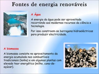 Fontes de energia renováveis
A biomassa
A biomossa consiste no aproveitamento da
energia acumulada nos combustíveis
tradicionais (lenha) e em algumas plantas com
elevado teor energético (milho, cana-de-
açúcar).
A Água
A energia da água pode ser aproveitada
recorrendo aos modernos recursos da ciência e
tecnologia.
Por isso constroem-se barragens hidroeléctricas
para produzir electricidade.
 