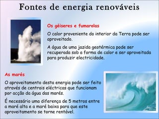 Fontes de energia renováveis
As marés
O aproveitamento desta energia pode ser feito
através de centrais eléctricas que funcionam
por acção da água das marés.
É necessário uma diferença de 5 metros entre
a maré alta e a maré baixa para que este
aproveitamento se torne rentável.
Os géiseres e fumarolas
O calor proveniente do interior da Terra pode ser
aproveitado.
A água de uma jazida geotérmica pode ser
recuperada sob a forma de calor e ser aproveitada
para produzir electricidade.
 