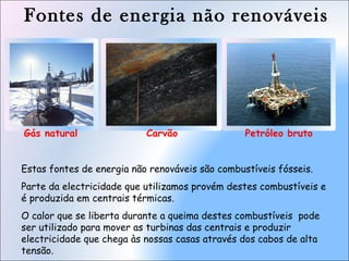 Fontes de energia não renováveis
Gás natural Petróleo brutoCarvão
Estas fontes de energia não renováveis são combustíveis fósseis.
Parte da electricidade que utilizamos provém destes combustíveis e
é produzida em centrais térmicas.
O calor que se liberta durante a queima destes combustíveis pode
ser utilizado para mover as turbinas das centrais e produzir
electricidade que chega às nossas casas através dos cabos de alta
tensão.
 