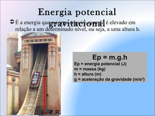 Energia potencial
gravitacional É a energia que o corpo adquire quando é elevado em
relação a um determinado nível, ou seja, a uma altura h.
Ep = m.g.h
Ep = energia potencial (J)
m = massa (kg)
h = altura (m)
g = aceleração da gravidade (m/s2
)
P.R
h
 
