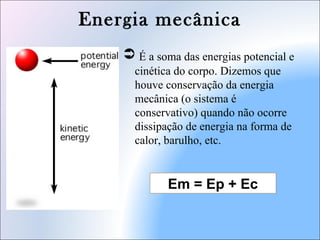Energia mecânica
 É a soma das energias potencial e
cinética do corpo. Dizemos que
houve conservação da energia
mecânica (o sistema é
conservativo) quando não ocorre
dissipação de energia na forma de
calor, barulho, etc.
Em = Ep + Ec
 