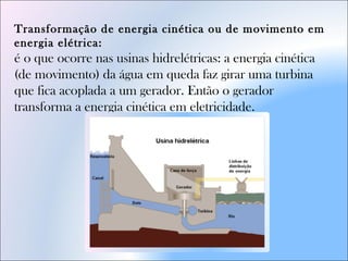 Transformação de energia cinética ou de movimento em
energia elétrica: 
é o que ocorre nas usinas hidrelétricas: a energia cinética
(de movimento) da água em queda faz girar uma turbina
que fica acoplada a um gerador. Então o gerador
transforma a energia cinética em eletricidade.
 