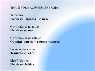 TRANSFORMAÇÃO DE ENERGIA
Televisão
Elétrica= luminosa+ sonora
Ouvir música no rádio
Elétrica= sonora
Ouvir música no celular
Química (bateria)= elétrica = sonora
Locomotiva a vapor
Térmica= cinética
Metrô (elétrico)
Elétrica= cinética
 