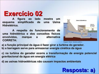A figura ao lado mostra umA figura ao lado mostra um
esquema simplificado de uma Usinaesquema simplificado de uma Usina
Hidrelétrica.Hidrelétrica.
A respeito do funcionamento deA respeito do funcionamento de
uma hidrelétrica e dos conceitos físicosuma hidrelétrica e dos conceitos físicos
envolvidos, marque a alternativaenvolvidos, marque a alternativa
CORRETA:CORRETA:
Exercício 02Exercício 02
Resposta: a)Resposta: a)
b) a barragem serve para armazenar energia cinética da águab) a barragem serve para armazenar energia cinética da água
c) na turbina do gerador ocorre a transformação de energia potencialc) na turbina do gerador ocorre a transformação de energia potencial
gravitacional da água em energia elétricagravitacional da água em energia elétrica
d) as usinas hidroelétricas não causam impactos ambientaisd) as usinas hidroelétricas não causam impactos ambientais
a) a função principal da água é fazer girar a turbina do gerador.a) a função principal da água é fazer girar a turbina do gerador.
Imagem: Sturm / domínio público.
 