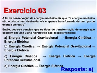 A lei da conservação da energia mecânica diz que “a energia mecânicaA lei da conservação da energia mecânica diz que “a energia mecânica
não é criada nem destruída, ela é apenas transformada de um tipo denão é criada nem destruída, ela é apenas transformada de um tipo de
energia em outro”.energia em outro”.
Então, pode-se concluir que os tipos de transformação de energia queEntão, pode-se concluir que os tipos de transformação de energia que
ocorrem em uma usina hidrelétrica são, respectivamente:ocorrem em uma usina hidrelétrica são, respectivamente:
Exercício 03Exercício 03
Resposta: a)Resposta: a)
b) Energia Cinética → Energia Potencial Gravitacional →b) Energia Cinética → Energia Potencial Gravitacional →
Energia ElétricaEnergia Elétrica
c) Energia Cinética → Energia Elétrica → Energiac) Energia Cinética → Energia Elétrica → Energia
Potencial GravitacionalPotencial Gravitacional
d) Energia Cinética → Energia Elétricad) Energia Cinética → Energia Elétrica
a) Energia Potencial Gravitacional → Energia Cinética →a) Energia Potencial Gravitacional → Energia Cinética →
Energia ElétricaEnergia Elétrica
 