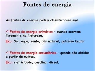 Fontes de energia
As fontes de energia podem classificar-se em:
 Fontes de energia primárias – quando ocorrem
livremente na Natureza.
Ex.: Sol, água, vento, gás natural, petróleo bruto
 Fontes de energia secundárias – quando são obtidas
a partir de outras.
Ex.: eletricidade, gasolina, diesel.
 