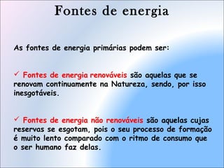 Fontes de energia
As fontes de energia primárias podem ser:
 Fontes de energia renováveis são aquelas que se
renovam continuamente na Natureza, sendo, por isso
inesgotáveis.
 Fontes de energia não renováveis são aquelas cujas
reservas se esgotam, pois o seu processo de formação
é muito lento comparado com o ritmo de consumo que
o ser humano faz delas.
 